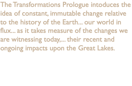 The Transformations Prologue intoduces the idea of constant, immutable change relative to the history of the Earth... our world in flux... as it takes measure of the changes we are witnessing today,... their recent and ongoing impacts upon the Great Lakes.