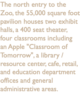 The north entry to the Zoo, the 55,000 square foot pavilion houses two exhibit halls, a 400 seat theater, four classrooms including an Apple "Classroom of Tomorrow", a library / resource center, cafe, retail, and education department offices and general administrative areas.