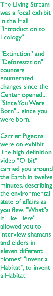 The Living Stream was a focal exhibit in the Hall "Introduction to Ecology". "Extinction" and "Deforestation" counters enumerated changes since the Center opened... "Since You Were Born"... since you were born. Carrier Pigeons were on exhibit. The high definition video "Orbit" carried you around the Earth in twelve minutes, describing the environmental state of affairs as you flew. "What"s It Like Here" allowed you to interview shamans and elders in eleven different biomes! "Invent a Habitat", to invent a Habitat. 