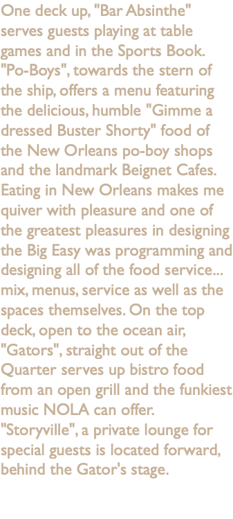 One deck up, "Bar Absinthe" serves guests playing at table games and in the Sports Book. "Po-Boys", towards the stern of the ship, offers a menu featuring the delicious, humble "Gimme a dressed Buster Shorty" food of the New Orleans po-boy shops and the landmark Beignet Cafes. Eating in New Orleans makes me quiver with pleasure and one of the greatest pleasures in designing the Big Easy was programming and designing all of the food service... mix, menus, service as well as the spaces themselves. On the top deck, open to the ocean air, "Gators", straight out of the Quarter serves up bistro food from an open grill and the funkiest music NOLA can offer. "Storyville", a private lounge for special guests is located forward, behind the Gator's stage. 
