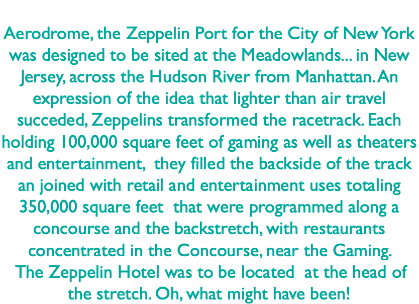  Aerodrome, the Zeppelin Port for the City of New York was designed to be sited at the Meadowlands... in New Jersey, across the Hudson River from Manhattan. An expression of the idea that lighter than air travel succeded, Zeppelins transformed the racetrack. Each holding 100,000 square feet of gaming as well as theaters and entertainment, they filled the backside of the track an joined with retail and entertainment uses totaling 350,000 square feet that were programmed along a concourse and the backstretch, with restaurants concentrated in the Concourse, near the Gaming. The Zeppelin Hotel was to be located at the head of the stretch. Oh, what might have been!