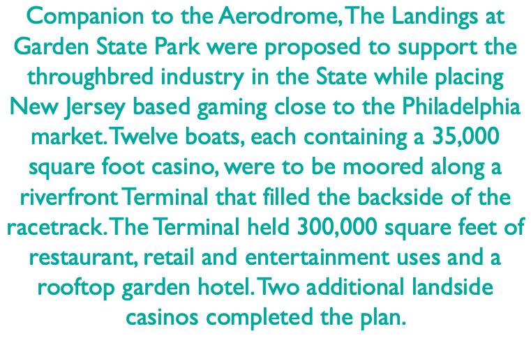 Companion to the Aerodrome, The Landings at Garden State Park were proposed to support the throughbred industry in the State while placing New Jersey based gaming close to the Philadelphia market. Twelve boats, each containing a 35,000 square foot casino, were to be moored along a riverfront Terminal that filled the backside of the racetrack. The Terminal held 300,000 square feet of restaurant, retail and entertainment uses and a rooftop garden hotel. Two additional landside casinos completed the plan. 