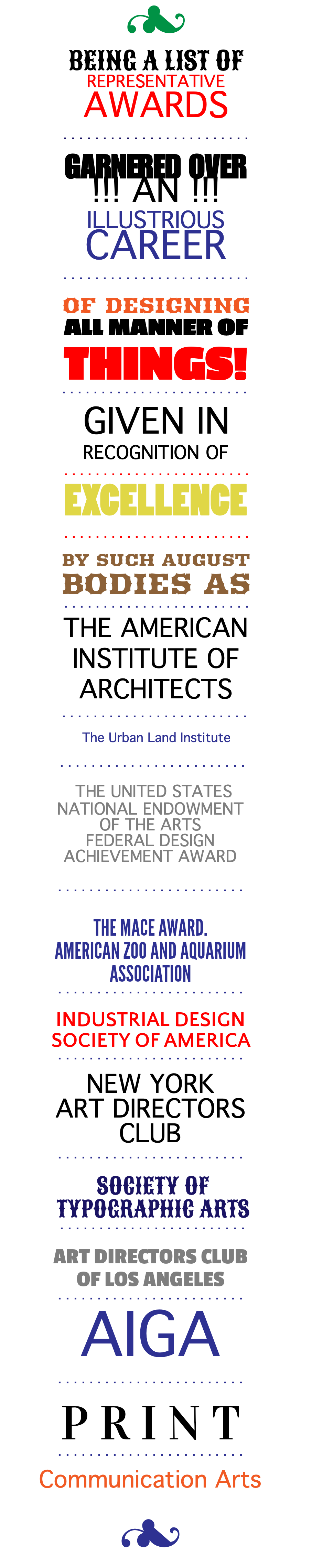 3 BEING A LIST OF REPRESENTATIVE AWARDS . . . . . . . . . . . . . . . . . . . . . . . . GARNERED OVER !!! AN !!! ILLUSTRIOUS CAREER . . . . . . . . . . . . . . . . . . . . . . . . OF DESIGNING ALL MANNER OF THINGS! . . . . . . . . . . . . . . . . . . . . . . . . GIVEN IN RECOGNITION OF . . . . . . . . . . . . . . . . . . . . . . . . EXCELLENCE . . . . . . . . . . . . . . . . . . . . . . . . BY SUCH AUGUST BODIES AS . . . . . . . . . . . . . . . . . . . . . . . . THE AMERICAN INSTITUTE OF ARCHITECTS . . . . . . . . . . . . . . . . . . . . . . . . The Urban Land Institute . . . . . . . . . . . . . . . . . . . . . . . . THE UNITED STATES NATIONAL ENDOWMENT OF THE ARTS FEDERAL DESIGN ACHIEVEMENT AWARD . . . . . . . . . . . . . . . . . . . . . . . . THE MACE AWARD. AMERICAN ZOO AND AQUARIUM ASSOCIATION . . . . . . . . . . . . . . . . . . . . . . . . INDUSTRIAL DESIGN SOCIETY OF AMERICA . . . . . . . . . . . . . . . . . . . . . . . . NEW YORK ART DIRECTORS CLUB . . . . . . . . . . . . . . . . . . . . . . . . SOCIETY OF TYPOGRAPHIC ARTS . . . . . . . . . . . . . . . . . . . . . . . . ART DIRECTORS CLUB OF LOS ANGELES . . . . . . . . . . . . . . . . . . . . . . . . AIGA . . . . . . . . . . . . . . . . . . . . . . . . P R I N T . . . . . . . . . . . . . . . . . . . . . . . . Communication Arts 3 